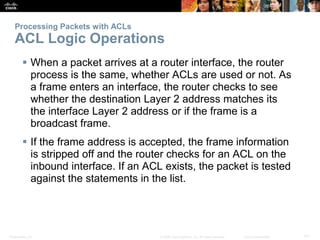 Presentation_ID 51© 2008 Cisco Systems, Inc. All rights reserved. Cisco Confidential
Processing Packets with ACLs
ACL Logic Operations
 When a packet arrives at a router interface, the router
process is the same, whether ACLs are used or not. As
a frame enters an interface, the router checks to see
whether the destination Layer 2 address matches its
the interface Layer 2 address or if the frame is a
broadcast frame.
 If the frame address is accepted, the frame information
is stripped off and the router checks for an ACL on the
inbound interface. If an ACL exists, the packet is tested
against the statements in the list.
 
