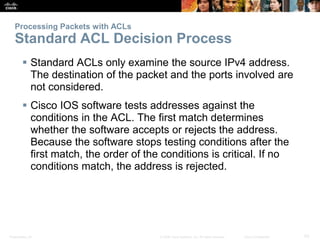 Presentation_ID 53© 2008 Cisco Systems, Inc. All rights reserved. Cisco Confidential
Processing Packets with ACLs
Standard ACL Decision Process
 Standard ACLs only examine the source IPv4 address.
The destination of the packet and the ports involved are
not considered.
 Cisco IOS software tests addresses against the
conditions in the ACL. The first match determines
whether the software accepts or rejects the address.
Because the software stops testing conditions after the
first match, the order of the conditions is critical. If no
conditions match, the address is rejected.
 