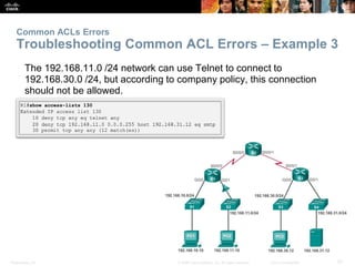 Presentation_ID 57© 2008 Cisco Systems, Inc. All rights reserved. Cisco Confidential
Common ACLs Errors
Troubleshooting Common ACL Errors – Example 3
The 192.168.11.0 /24 network can use Telnet to connect to
192.168.30.0 /24, but according to company policy, this connection
should not be allowed.
 