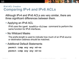 Presentation_ID 61© 2008 Cisco Systems, Inc. All rights reserved. Cisco Confidential
IPv6 ACL Creation
Comparing IPv4 and IPv6 ACLs
Although IPv4 and IPv6 ACLs are very similar, there are
three significant differences between them.
 Applying an IPv6 ACL
IPv6 uses the ipv6 traffic-filter command to perform the
same function for IPv6 interfaces.
 No Wildcard Masks
The prefix-length is used to indicate how much of an IPv6 source
or destination address should be matched.
 Additional Default Statements
permit icmp any any nd-na
permit icmp any any nd-ns
 