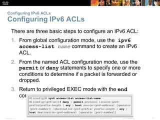 Presentation_ID 63© 2008 Cisco Systems, Inc. All rights reserved. Cisco Confidential
Configuring IPv6 ACLs
Configuring IPv6 ACLs
There are three basic steps to configure an IPv6 ACL:
1. From global configuration mode, use the ipv6
access-list name command to create an IPv6
ACL.
2. From the named ACL configuration mode, use the
permit or deny statements to specify one or more
conditions to determine if a packet is forwarded or
dropped.
3. Return to privileged EXEC mode with the end
command.
 