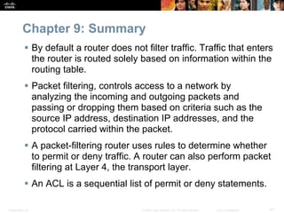 Presentation_ID 67© 2008 Cisco Systems, Inc. All rights reserved. Cisco Confidential
Chapter 9: Summary
 By default a router does not filter traffic. Traffic that enters
the router is routed solely based on information within the
routing table.
 Packet filtering, controls access to a network by
analyzing the incoming and outgoing packets and
passing or dropping them based on criteria such as the
source IP address, destination IP addresses, and the
protocol carried within the packet.
 A packet-filtering router uses rules to determine whether
to permit or deny traffic. A router can also perform packet
filtering at Layer 4, the transport layer.
 An ACL is a sequential list of permit or deny statements.
 