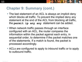 Presentation_ID 68© 2008 Cisco Systems, Inc. All rights reserved. Cisco Confidential
Chapter 9: Summary (cont.)
 The last statement of an ACL is always an implicit deny
which blocks all traffic. To prevent the implied deny any
statement at the end of the ACL from blocking all traffic,
the permit ip any any statement can be added.
 When network traffic passes through an interface
configured with an ACL, the router compares the
information within the packet against each entry, in
sequential order, to determine if the packet matches one
of the statements. If a match is found, the packet is
processed accordingly.
 ACLs are configured to apply to inbound traffic or to apply
to outbound traffic.
 