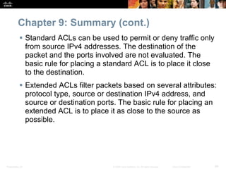 Presentation_ID 69© 2008 Cisco Systems, Inc. All rights reserved. Cisco Confidential
Chapter 9: Summary (cont.)
 Standard ACLs can be used to permit or deny traffic only
from source IPv4 addresses. The destination of the
packet and the ports involved are not evaluated. The
basic rule for placing a standard ACL is to place it close
to the destination.
 Extended ACLs filter packets based on several attributes:
protocol type, source or destination IPv4 address, and
source or destination ports. The basic rule for placing an
extended ACL is to place it as close to the source as
possible.
 