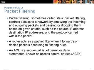 Presentation_ID 7© 2008 Cisco Systems, Inc. All rights reserved. Cisco Confidential
Purpose of ACLs
Packet Filtering
 Packet filtering, sometimes called static packet filtering,
controls access to a network by analyzing the incoming
and outgoing packets and passing or dropping them
based on given criteria, such as the source IP address,
destination IP addresses, and the protocol carried
within the packet.
 A router acts as a packet filter when it forwards or
denies packets according to filtering rules.
 An ACL is a sequential list of permit or deny
statements, known as access control entries (ACEs).
 