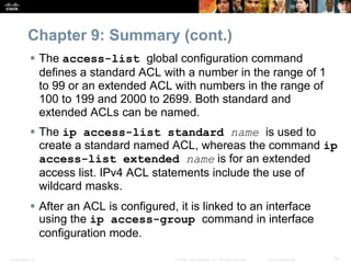 Presentation_ID 70© 2008 Cisco Systems, Inc. All rights reserved. Cisco Confidential
Chapter 9: Summary (cont.)
 The access-list global configuration command
defines a standard ACL with a number in the range of 1
to 99 or an extended ACL with numbers in the range of
100 to 199 and 2000 to 2699. Both standard and
extended ACLs can be named.
 The ip access-list standard name is used to
create a standard named ACL, whereas the command ip
access-list extended name is for an extended
access list. IPv4 ACL statements include the use of
wildcard masks.
 After an ACL is configured, it is linked to an interface
using the ip access-group command in interface
configuration mode.
 
