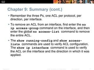 Presentation_ID 71© 2008 Cisco Systems, Inc. All rights reserved. Cisco Confidential
Chapter 9: Summary (cont.)
 Remember the three Ps, one ACL per protocol, per
direction, per interface.
 To remove an ACL from an interface, first enter the no
ip access-group command on the interface, and then
enter the global no access-list command to remove
the entire ACL.
 The show running-config and show access-
lists commands are used to verify ACL configuration.
The show ip interface command is used to verify
the ACL on the interface and the direction in which it was
applied.
 