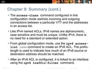 Presentation_ID 72© 2008 Cisco Systems, Inc. All rights reserved. Cisco Confidential
Chapter 9: Summary (cont.)
 The access-class command configured in line
configuration mode restricts incoming and outgoing
connections between a particular VTY and the addresses
in an access list.
 Like IPv4 named ACLs, IPv6 names are alphanumeric,
case sensitive and must be unique. Unlike IPv4, there is
no need for a standard or extended option.
 From global configuration mode, use the ipv6 access-
list name command to create an IPv6 ACL. The prefix-
length is used to indicate how much of an IPv6 source or
destination address should be matched.
 After an IPv6 ACL is configured, it is linked to an interface
using the ipv6 traffic-filter command.
 