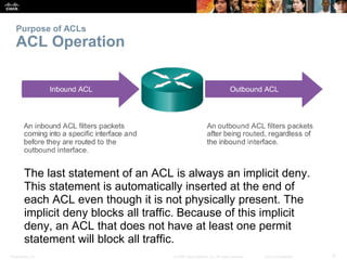 Presentation_ID 9© 2008 Cisco Systems, Inc. All rights reserved. Cisco Confidential
Purpose of ACLs
ACL Operation
The last statement of an ACL is always an implicit deny.
This statement is automatically inserted at the end of
each ACL even though it is not physically present. The
implicit deny blocks all traffic. Because of this implicit
deny, an ACL that does not have at least one permit
statement will block all traffic.
 