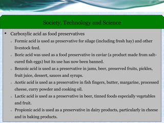• Carboxylic acid as food preservatives
o Formic acid is used as preservative for silage (including fresh hay) and other
livestock feed.
o Boric acid was used as a food preservative in caviar (a product made from salt-
cured fish eggs) but its use has now been banned.
o Benzoic acid is used as a preservative in jams, beer, preserved fruits, pickles,
fruit juice, dessert, sauces and syrups.
o Acetic acid is used as a preservative in fish fingers, butter, margarine, processed
cheese, curry powder and cooking oil.
o Lactic acid is used as a preservative in beer, tinned foods especially vegetables
and fruit.
o Propionic acid is used as a preservative in dairy products, particularly in cheese
and in baking products.
Society, Technology and Science
 