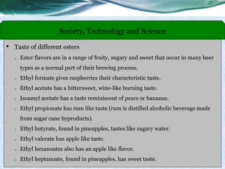 • Taste of different esters
o Ester flavors are in a range of fruity, sugary and sweet that occur in many beer
types as a normal part of their brewing process.
o Ethyl formate gives raspberries their characteristic taste.
o Ethyl acetate has a bittersweet, wine-like burning taste.
o Isoamyl acetate has a taste reminiscent of pears or bananas.
o Ethyl propionate has rum like taste (rum is distilled alcoholic beverage made
from sugar cane byproducts).
o Ethyl butyrate, found in pineapples, tastes like sugary water.
o Ethyl valerate has apple like taste.
o Ethyl hexanoates also has an apple like flavor.
o Ethyl heptanoate, found in pineapples, has sweet taste.
Society, Technology and Science
 