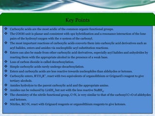  Carboxylic acids are the most acidic of the common organic functional groups.
 The COOH unit is planar and consistent with sp2 hybridization and a resonance interaction of the lone
pairs of the hydroxyl oxygen with the π system of the carbonyl.
 The most important reactions of carboxylic acids converts them into carboxylic acid derivatives such as
acyl halides, esters and amides via nucleophilic acyl substitution reactions.
 Esters can also be made from other carboxylic acid derivatives, especially acyl halides and anhydrides by
reacting them with the appropriate alcohol in the presence of a weak base.
 Loss of carbon dioxide is called decarboxylation.
 Simple carboxylic acids rarely undergo decarboxylation.
 Esters and carboxylic acids are less reactive towards nucleophiles than aldehydes or ketones.
 Carboxylic esters, R’CO2R’’, react with two equivalents of organolithium or Grignard’s reagent to give
tertiary alcohols.
 Amides hydrolyze to the parent carboxylic acid and the appropriate amine.
 Amides can be reduced by LiAlH4 but not with the less reactive NaBH4.
 The chemistry of the nitrile functional group, C≡N, is very similar to that of the carbonyl C=O of aldehydes
and ketones.
 Nitriles, RC≡N, react with Grignard reagents or organolithium reagents to give ketones.
Key Points
 