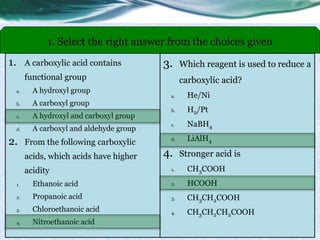 1. A carboxylic acid contains
functional group
a. A hydroxyl group
b. A carboxyl group
c. A hydroxyl and carboxyl group
d. A carboxyl and aldehyde group
2. From the following carboxylic
acids, which acids have higher
acidity
1. Ethanoic acid
2. Propanoic acid
3. Chloroethanoic acid
4. Nitroethanoic acid
1. Select the right answer from the choices given
3. Which reagent is used to reduce a
carboxylic acid?
a. He/Ni
b. H2/Pt
c. NaBH4
d. LiAlH4
4. Stronger acid is
1. CH3COOH
2. HCOOH
3. CH3CH2COOH
4. CH3CH2CH2COOH
 