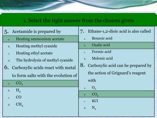 5. Acetamide is prepared by
a. Heating ammonium acetate
b. Heating methyl cyanide
c. Heating ethyl acetate
d. The hydrolysis of methyl cyanide
6. Carboxylic acids react with metal
to form salts with the evolution of
a. CO2
b. H2
c. CO
d. CH4
1. Select the right answer from the choices given
7. Ethane-1,2-dioic acid is also called
a. Benzoic acid
b. Oxalic acid
c. Formic acid
d. Melonic acid
8. Carboxylic acid can be prepared by
the action of Grignard’s reagent
with
a. O2
b. CO2
c. KCl
d. N2
 