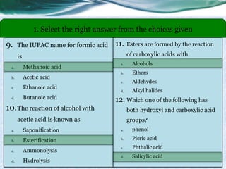 9. The IUPAC name for formic acid
is
a. Methanoic acid
b. Acetic acid
c. Ethanoic acid
d. Butanoic acid
10.The reaction of alcohol with
acetic acid is known as
a. Saponification
b. Esterification
c. Ammonolysis
d. Hydrolysis
1. Select the right answer from the choices given
11. Esters are formed by the reaction
of carboxylic acids with
a. Alcohols
b. Ethers
c. Aldehydes
d. Alkyl halides
12. Which one of the following has
both hydroxyl and carboxylic acid
groups?
a. phenol
b. Picric acid
c. Phthalic acid
d. Salicylic acid
 