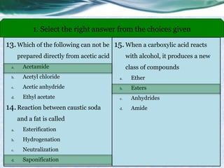 13.Which of the following can not be
prepared directly from acetic acid
a. Acetamide
b. Acetyl chloride
c. Acetic anhydride
d. Ethyl acetate
14.Reaction between caustic soda
and a fat is called
a. Esterification
b. Hydrogenation
c. Neutralization
d. Saponification
1. Select the right answer from the choices given
15. When a carboxylic acid reacts
with alcohol, it produces a new
class of compounds
a. Ether
b. Esters
c. Anhydrides
d. Amide
 