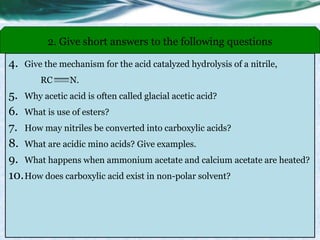 4. Give the mechanism for the acid catalyzed hydrolysis of a nitrile,
RC N.
5. Why acetic acid is often called glacial acetic acid?
6. What is use of esters?
7. How may nitriles be converted into carboxylic acids?
8. What are acidic mino acids? Give examples.
9. What happens when ammonium acetate and calcium acetate are heated?
10.How does carboxylic acid exist in non-polar solvent?
2. Give short answers to the following questions
 