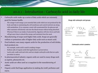 • Carboxylic acids make up a series of fatty acids which are extremely
good for human health.
o The omega-6 and omega-3 are essential fatty acids which are not produced by the
body and help in maintaining the cell membrane and control nutrient use along
with metabolism. If we consume a meal with unsaturated fat, the glucose and
other nutrients will directly rush into the blood stream without being absorbed.
Whereas if there is an intake of saturated fat, digestion will slow down and body
will get more time to absorb the energy and nutrients from the meal.
• Manufacturing of soaps need higher fatty acids. Soaps are generally
sodium or potassium salts of higher fatty acids such as stearic acid.
• Food industry uses many organic acids for the production of soft drinks,
food products etc.
o For example, acetic acid is used in making vinegar.
o Sodium salts of organic acids find application in preservatives.
o Lactic acid, oxalic acid and citric acid are simple carboxylic acids that are quite
prevalent in nature.
• In pharmaceutical industry organic acids are used in many drugs such
as aspirin, phenacetin etc.
• Acetic acids are often used as a coagulant in the manufacturing of
rubber.
• Organic acids find huge application in making dye stuff, perfumes and
rayon.
20.0.1 - Introduction - Carboxylic acid in daily life
 