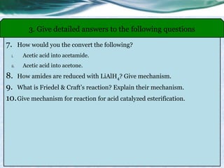 7. How would you the convert the following?
i. Acetic acid into acetamide.
ii. Acetic acid into acetone.
8. How amides are reduced with LiAlH4? Give mechanism.
9. What is Friedel & Craft’s reaction? Explain their mechanism.
10.Give mechanism for reaction for acid catalyzed esterification.
3. Give detailed answers to the following questions
 