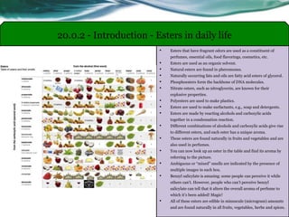 • Esters that have fragrant odors are used as a constituent of
perfumes, essential oils, food flavorings, cosmetics, etc.
• Esters are used as an organic solvent.
• Natural esters are found in pheromones.
• Naturally occurring fats and oils are fatty acid esters of glycerol.
• Phosphoesters form the backbone of DNA molecules.
• Nitrate esters, such as nitroglycerin, are known for their
explosive properties.
• Polyesters are used to make plastics.
• Esters are used to make surfactants, e.g., soap and detergents.
• Esters are made by reacting alcohols and carboxylic acids
together in a condensation reaction.
• Different combinations of alcohols and carboxylic acids give rise
to different esters, and each ester has a unique aroma.
• These esters are found naturally in fruits and vegetables and are
also used in perfumes.
• You can now look up an ester in the table and find its aroma by
referring to the picture.
• Ambiguous or “mixed” smells are indicated by the presence of
multiple images in each box.
• Benzyl salicylate is amazing: some people can perceive it while
others can’t. However, people who can’t perceive benzyl
salicylate can tell that it alters the overall aroma of perfume to
which it’s been added! Magic!
• All of these esters are edible in minuscule (microgram) amounts
and are found naturally in all fruits, vegetables, herbs and spices.
20.0.2 - Introduction - Esters in daily life
 