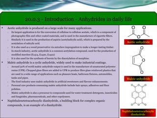• Acetic anhydride is produced on a large scale for many applications.
o Its largest application is for the conversion of cellulose to cellulose acetate, which is a component of
photographic film and other coated materials, and is used in the manufacture of cigarette filters.
o Similarly it is used in the production of aspirin (acetylsalicylic acid), which is prepared by the
acetylation of salicylic acid.
o It is also used as a wood preservative via autoclave impregnation to make a longer-lasting timber.
o In starch industry, acetic anhydride is a common acetylation compound, used for the production of
modified starches (E1414, E1420, E1422)
o It is also used for the synthesis of heroin by the diacetylation of morphine.
• Maleic anhydride is a cyclic anhydride, widely used to make industrial coatings.
o Around 50% of world maleic anhydride output is used in the manufacture of unsaturated polyester
resins (UPR). Chopped glass fibers are added to UPR to produce fibre glass reinforced plastics that
are used in a wide range of applications such as pleasure boats, bathroom fixtures, automobiles,
tanks and pipes.
o The food industry uses maleic anhydride in artificial sweeteners and flavour enhancements.
o Personal care products consuming maleic anhydride include hair sprays, adhesives and floor
polishes.
o Maleic anhydride is also a precursor to compounds used for water treatment detergents, insecticides
and fungicides, pharmaceuticals, and other copolymers.
• Naphthalenetetracarboxylic dianhydride, a building block for complex organic
compounds, is an example of a dianhydride.
20.0.3 - Introduction - Anhydrides in daily life
Acetic anhydride
Maleic anhydride
Naphthalenetetracarboxylic
dianhydride
 
