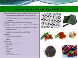 • Polymers that are held together by amides are called polyamides.
o Nylon, commonly used in clothes, tyres, carpets and ropes, is a
polyamide.
o Kevlar, used in bulletproof vests and other lightweight sturdy needs,
is a polyamide.
• Diazepam (Valium) is a benzodiazepene tranquilizer.
• N,N-Diethyl-m-toluamide is an active ingredient in the bugs spray.
• Hot n chili amides!
o Capsaicin is found in red and green chilli peppers and is an active
component of paprika.
o Piperine is a component of black and white pepper.
o Zingerone is the pungent hot component in ginger.
• Sulfa drugs
o The first antibiotic, Sulfanilamide
o Folic acid
o Penicillin
• Synthetic dyes
o Mauve (William Henry Perkin)
o Tyrian purple
o Indigo
o Methyl orange
o Butter yellow
o Para red
o Chicago blue
o Some color additives in foods
20.0.4 - Introduction - Amides in daily life
 