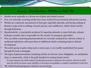 • Nitriles occur naturally in a diverse set of plant and animal sources.
• Over 120 naturally occurring nitriles have been isolated from terrestrial and marine sources.
• Nitriles are commonly encountered in fruit pits, especially almonds, and during cooking of
Brassica crops (such as cabbage, brussel sprouts, and cauliflower), which release nitriles
through hydrolysis.
• Mandelonitrile, a cyanohydrin produced by ingesting almonds or some fruit pits, releases
hydrogen cyanide and is responsible for the toxicity of cyanogenic glycosides.
• Over 30 nitrile-containing pharmaceuticals are currently marketed for a diverse variety of
medicinal indications with more than 20 additional nitrile-containing leads in clinical
development.
• The nitrile group is quite robust and, in most cases, is not readily metabolized but passes
through the body unchanged.
• The types of pharmaceuticals containing nitriles are diverse, from vildagliptin, an antidiabetic
drug, to anastrozole, which is the gold standard in treating breast cancer.
o In many instances the nitrile mimics functionality present in substrates for enzymes, whereas in other
cases the nitrile increases water solubility or decreases susceptibility to oxidative metabolism in the liver.
• The nitrile functional group is found in several drugs.
20.0.5 - Introduction - Nitriles in daily life
 
