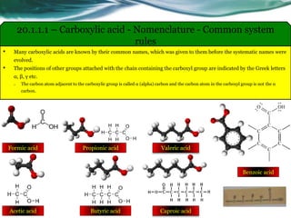 • Many carboxylic acids are known by their common names, which was given to them before the systematic names were
evolved.
• The positions of other groups attached with the chain containing the carboxyl group are indicated by the Greek letters
α, β, γ etc.
o The carbon atom adjacent to the carboxylic group is called α (alpha) carbon and the carbon atom in the carboxyl group is not the α
carbon.
20.1.1.1 – Carboxylic acid - Nomenclature - Common system
rules
Valeric acidFormic acid
Acetic acid
Propionic acid
Butyric acid Caproic acid
Benzoic acid
 