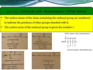 • The carbon atoms of the chain containing the carboxyl group are numbered
to indicate the positions of other groups attached with it.
• The carbon atom of the carboxyl group is given the number 1.
20.1.1.2 – Carboxylic acid - Nomenclature - IUPAC System
 