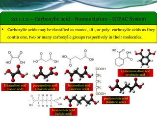 • Carboxylic acids may be classified as mono-, di-, or poly- carboxylic acids as they
contin one, two or many carboxylic groups respectively in their molecules.
20.1.1.2 – Carboxylic acid - Nomenclature - IUPAC System
1,2-benzene dioic acid
or phtalic acid
Ethanedioic acid
(oxalic acid)
propanedioic acid
(malonic acid)
butanedioic acid
(succinic acid)
pentanedioic acid
(Glutaric acid)
hexanedioic acid
(Adipic acid)
 
