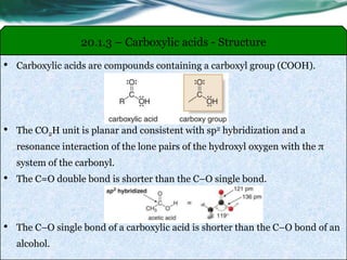 • Carboxylic acids are compounds containing a carboxyl group (COOH).
• The CO2H unit is planar and consistent with sp2 hybridization and a
resonance interaction of the lone pairs of the hydroxyl oxygen with the π
system of the carbonyl.
• The C=O double bond is shorter than the C–O single bond.
• The C–O single bond of a carboxylic acid is shorter than the C–O bond of an
alcohol.
20.1.3 – Carboxylic acids - Structure
 