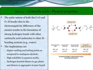 • The polar nature of both the C=O and
O–H bonds (due to the
electronegativity difference of the
atoms) results in the formation of
strong hydrogen bonds with other
carboxylic acid molecules or other H-
bonding systems (e.g., water).
• The implications are
o Higher melting and boiling points as
compared to analogous alcohols.
o High solubility in aqueous media.
o Hydrogen bonded dimers in gas phase
and dimers or aggregates in pure liquid.
20.1.4 – Carboxylic acids - Physical properties
 