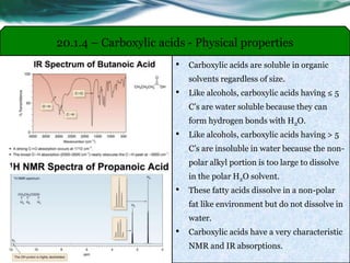 • Carboxylic acids are soluble in organic
solvents regardless of size.
• Like alcohols, carboxylic acids having ≤ 5
C’s are water soluble because they can
form hydrogen bonds with H2O.
• Like alcohols, carboxylic acids having > 5
C’s are insoluble in water because the non-
polar alkyl portion is too large to dissolve
in the polar H2O solvent.
• These fatty acids dissolve in a non-polar
fat like environment but do not dissolve in
water.
• Carboxylic acids have a very characteristic
NMR and IR absorptions.
20.1.4 – Carboxylic acids - Physical properties
 