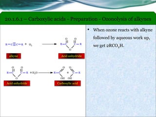 • When ozone reacts with alkyne
followed by aqueous work up,
we get 2RCO2H.R C C R + O3
R C
O
RC
O
O
alkyne Acid anhydride
+H2O R C
OH
O
+ RC
OH
O
R C
O
RC
O
O
Carboxylic acidAcid anhydride
20.1.6.1 – Carboxylic acids - Preparation - Ozonolysis of alkynes
 