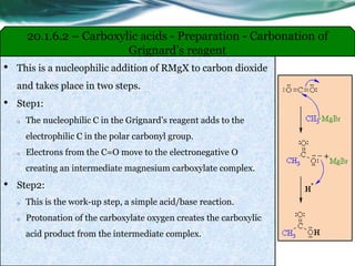 • This is a nucleophilic addition of RMgX to carbon dioxide
and takes place in two steps.
• Step1:
o The nucleophilic C in the Grignard’s reagent adds to the
electrophilic C in the polar carbonyl group.
o Electrons from the C=O move to the electronegative O
creating an intermediate magnesium carboxylate complex.
• Step2:
o This is the work-up step, a simple acid/base reaction.
o Protonation of the carboxylate oxygen creates the carboxylic
acid product from the intermediate complex.
20.1.6.2 – Carboxylic acids - Preparation - Carbonation of
Grignard’s reagent
 