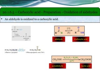 • An aldehyde is oxidized to a carboxylic acid.
20.1.6.5 – Carboxylic acid - Preparation - Oxidation of aldehydes
CH3COH CH3COOH
K2Cr2O7 + H2SO4
50°C
Acetic acidacetaldehyde
aldehyde Carboxylic acid
 
