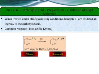 • When treated under strong oxidizing conditions, benzylic-H are oxidized all
the way to the carboxylic acid.
• Common reagents : Hot, acidic KMnO4
20.1.6.6 – Carboxylic acid - Preparation - Oxidation of alkyl
benzenes
Toluene Benzoic acid
 