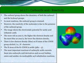 • The carboxyl group shows the chemistry of both the carbonyl
and the hydroxyl groups.
• In most reactions, the carboxyl group is retained.
• However, the reactivity of the molecules is due to the presence
of the carbonyl group.
• The image shows the electrostatic potential for acetic acid
(ethanoic acid).
• The more red an area is, the higher the electron density and
the more blue an area is, the lower the electron density.
• There is low electron density (blue) on H atom of the COOH
group alcohol, i.e., H+ character.
• The H atom of the R–COOH is acidic (pKa ~ 5).
• The most important reactions of carboxylic acids converts
them into carboxylic acid derivatives such as acyl halides,
esters and amides via nucleophilic acyl substitution reactions.
20.1.7 – Carboxylic acid - Reactivity
 