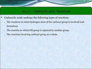 • Carboxylic acids undergo the following types of reactions.
o The reactions in which hydrogen atom of the carboxyl group is involved (salt
formation).
o The reaction in which OH group is replaced by another group.
o The reactions involving carboxyl group as a whole.
20.1.7 – Carboxylic acid - Reactions
 