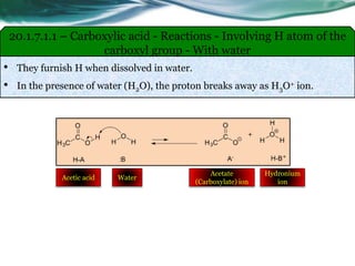 • They furnish H when dissolved in water.
• In the presence of water (H2O), the proton breaks away as H3O+ ion.
20.1.7.1.1 – Carboxylic acid - Reactions - Involving H atom of the
carboxyl group - With water
Acetic acid Water
Acetate
(Carboxylate) ion
Hydronium
ion
 