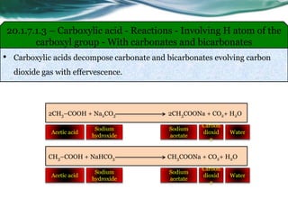 • Carboxylic acids decompose carbonate and bicarbonates evolving carbon
dioxide gas with effervescence.
20.1.7.1.3 – Carboxylic acid - Reactions - Involving H atom of the
carboxyl group - With carbonates and bicarbonates
2CH3–COOH + Na2CO3 2CH3COONa + CO2+ H2O
Sodium
hydroxide
Acetic acid
Sodium
acetate
Water
Carbon
dioxid
e
CH3–COOH + NaHCO3 CH3COONa + CO2+ H2O
Sodium
hydroxide
Acetic acid
Sodium
acetate
Water
Carbon
dioxid
e
 