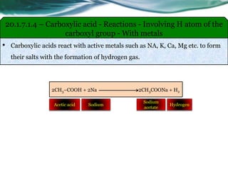 • Carboxylic acids react with active metals such as NA, K, Ca, Mg etc. to form
their salts with the formation of hydrogen gas.
20.1.7.1.4 – Carboxylic acid - Reactions - Involving H atom of the
carboxyl group - With metals
2CH3–COOH + 2Na 2CH3COONa + H2
SodiumAcetic acid
Sodium
acetate
Hydrogen
 