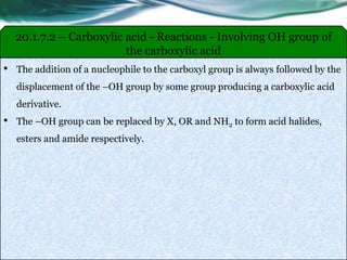• The addition of a nucleophile to the carboxyl group is always followed by the
displacement of the –OH group by some group producing a carboxylic acid
derivative.
• The –OH group can be replaced by X, OR and NH2 to form acid halides,
esters and amide respectively.
20.1.7.2 – Carboxylic acid - Reactions - Involving OH group of
the carboxylic acid
 