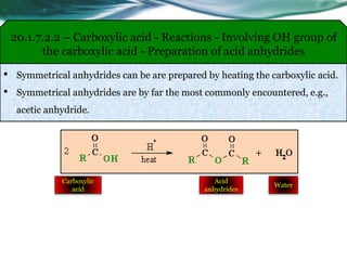 20.1.7.2.2 – Carboxylic acid - Reactions - Involving OH group of
the carboxylic acid - Preparation of acid anhydrides
• Symmetrical anhydrides can be are prepared by heating the carboxylic acid.
• Symmetrical anhydrides are by far the most commonly encountered, e.g.,
acetic anhydride.
Carboxylic
acid
Acid
anhydrides
Water
 