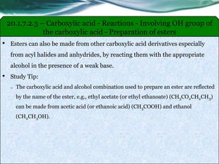 20.1.7.2.3 – Carboxylic acid - Reactions - Involving OH group of
the carboxylic acid - Preparation of esters
• Esters can also be made from other carboxylic acid derivatives especially
from acyl halides and anhydrides, by reacting them with the appropriate
alcohol in the presence of a weak base.
• Study Tip:
o The carboxylic acid and alcohol combination used to prepare an ester are reflected
by the name of the ester, e.g., ethyl acetate (or ethyl ethanoate) (CH3CO2CH2CH3)
can be made from acetic acid (or ethanoic acid) (CH3COOH) and ethanol
(CH2CH3OH).
 