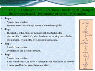 20.1.7.2.3.1 – Carboxylic acid - Reactions - Involving OH group of
the carboxylic acid - Preparation of esters - Mechanism
• Step 1:
o An acid base reaction
o Protonation of the carbonyl makes it more electrophilic.
• Step 2:
o The alcohol O functions as the nucleophile attacking the
electrophilic C in the C=O, with the electrons moving towards the
oxonium ion, creating the tetrahedral intermediate.
• Step 3:
o An acid base reaction.
o Deprotonate the alcoholic oxygen.
• Step 4:
o An acid base reaction.
o Need to make an –OH leave, it doesn’t matter which one, so convert
it into a good leaving group by protonation.
 