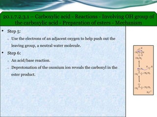 20.1.7.2.3.1 – Carboxylic acid - Reactions - Involving OH group of
the carboxylic acid - Preparation of esters - Mechanism
• Step 5:
o Use the electrons of an adjacent oxygen to help push out the
leaving group, a neutral water molecule.
• Step 6:
o An acid/base reaction.
o Deprotonation of the oxonium ion reveals the carbonyl in the
ester product.
 