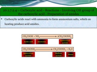 20.1.7.2.4 – Carboxylic acid - Reactions - Involving OH group of
the carboxylic acid - Preparation of amides
• Carboxylic acids react with ammonia to form ammonium salts, which on
heating produce acid amides.
CH3COOH + NH3 2CH3COONH4
AmmoniaAcetic acid
Ammonium
acetate
CH3COONH4 CH3COONH2 + H2O
Ammonium
acetate
Sodium
acetate
Water
 