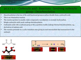 20.1.7.3.2 – Carboxylic acid - Reactions - Involving carboxylic
group - Decarboxylation
• Decarboxylation is the loss of the acid functional group as carbon dioxide from a carboxylic acid.
• This is an elimination reaction.
• The reaction product is usually a halo-compound or an aliphatic or aromatic hydrocarbon.
• Simple carboxylic acids rarely undergo decarboxylation.
• Carboxylic acids with a carbonyl group at the 3-position readily undergo thermal decarboxylation, e.g.,
derivatives of malonic acid.
• The reaction proceeds via a cyclic transition state giving an enol intermediate that tautomerizes to the
carbonyl.
Propanedioic acid
(Malonic acid)
Carboxylic
acid
Alkane
Carbon
dioxide
 