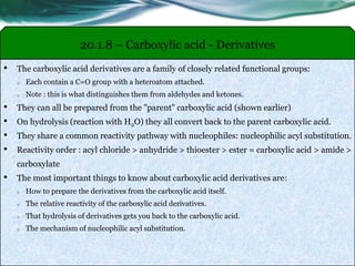 20.1.8 – Carboxylic acid - Derivatives
• The carboxylic acid derivatives are a family of closely related functional groups:
o Each contain a C=O group with a heteroatom attached.
o Note : this is what distinguishes them from aldehydes and ketones.
• They can all be prepared from the "parent" carboxylic acid (shown earlier)
• On hydrolysis (reaction with H2O) they all convert back to the parent carboxylic acid.
• They share a common reactivity pathway with nucleophiles: nucleophilic acyl substitution.
• Reactivity order : acyl chloride > anhydride > thioester > ester = carboxylic acid > amide >
carboxylate
• The most important things to know about carboxylic acid derivatives are:
o How to prepare the derivatives from the carboxylic acid itself.
o The relative reactivity of the carboxylic acid derivatives.
o That hydrolysis of derivatives gets you back to the carboxylic acid.
o The mechanism of nucleophilic acyl substitution.
 
